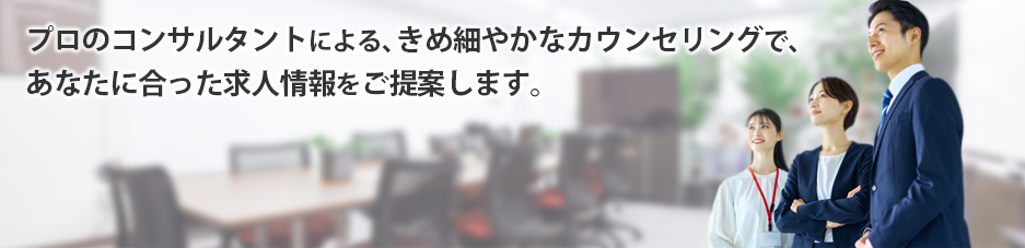 プロのコンサルタントによる、きめ細やかなカウンセリングで、あなたに合った求人情報をご提案します。